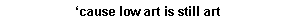 Text Box: cause low art is still art
