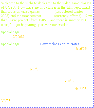 Text Box: Welcome to the website dedicated to the video game classes of UCSB.  Now there are two classes in the film department that focus on video games:  150VG (last offered winter 2008) and the new seminar 187VG (currently offered).  Now that I have projects from 150VG and there is another VG class, Ill get be putting up some new articles.Special page:  Project Guidelines are up incase you lose your copy.2/26/08Special page:  week three Powerpoint Lecture Notes will be up for remainder of the class. Click link on left.2/16/09New page entitled, Interesting Links where links to small, interesting articles will be posted.  1st up to bat are about army recruitment, a Dubai based game developer, and an SAT prep game.1/17/09Two new projects up.  A video about the action genre and a paper about music in games + samples.1/10/09Three projects added so far, all of them quality.4/15/08New Section:  Projects, but I need youre help filling it up.3/5/08